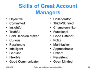 Skills of Great Account Managers Objective Committed Insightful Truthful Bold Decision Maker Curious Passionate Intelligent Genuine Flexible Good Communicator Collaborator Thick-Skinned Chameleon-like Functional Good Listener Polite Multi-tasker Approachable Patient Persistent Open Minded 