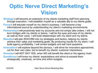 Optic Nerve Direct Marketing’s Vision Strategy -I will become an extension of my clients marketing staff from planning through execution. I will establish myself as a valuable ally to my clients goals. Focus -I will educate myself on my client’s business. I will become a key informational source by understanding my client’s marketing environments. Partnership -I will proactively lead my accounts and not simply take orders. I will not burn bridges with my clients or teams. I will be the eyes and ears of my clients, as well as their voice. I will build relationships with my client and my teams. Results -I will plan ROI/CRM into my strategies and tactics, helping my clients achieve their sales and marketing goals. By producing results for my client, I will build agency profitability. I will review budgets and ask hard questions Innovation -I will explore beyond the obvious. I will strive for innovative approached, not for their own sake, but to benefit my clients’ customer interactions. Honesty -I will NOT SAY YES, when NO will benefit the client or the agency most. Excellence- I will know my clients’ expectations and strive to exceed them strategically, creatively, on-time and within budgets. 