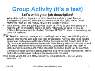 Group Activity (it’s a test) Let’s write your job description! What skills that you think are required here that makes a good Account Strategist like yourself? Why are you here to work with Optic Nerve Direct Marketing? Not just the money now, or the vacation time.  What do you think are good qualities to join us? Why do you think going on a meeting with an important contact at some “afterparty” is good for you at 3:00am. Bring us a sample of a bad Strategy RESULTS, show us something we have not seen yet! EX:  Need an account manager who is willing to work long hours thinking about solving their clients' pain and their lack of Exposure. Are you able to be flexible to manage and execute all kinds of tasks, however menial. Able to look at the big picture as well as execute the minutia. Must be a good communicator as well as a great listener as well as thick skinned. Candidates should lead team in ideas as well as actions and make educated decisions. Stand up, be counted.. Candidate should exercise good judgement and have strong writing skills. Travel and public speaking as well as presentation skills required. If we asked you to tell us a story, would you tell a good one…ok, Go, you 5 seconds.….  