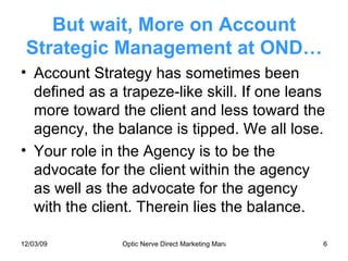 But wait, More on Account Strategic Management at OND… Account Strategy has sometimes been defined as a trapeze-like skill. If one leans more toward the client and less toward the agency, the balance is tipped. We all lose. Your role in the Agency is to be the advocate for the client within the agency as well as the advocate for the agency with the client. Therein lies the balance. 