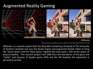 Augmented Reality Gaming ARQuake is a research project from the Wearable Computing Lab based at The University of Southern Australia and uses the Quake Engine and Augmented Reality Video to bring the “Game Space” and the “Meat Space” together (by meat space I refer to the spaces of physical bodies).  This research project from 2006 blurs the boundaries of the game and “reality” and because of Quakes genre (FPS) and the AR headsets the experience is personal or private . ARQuake http://wearables.unisa.edu.au/arquake/index.html 