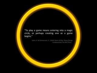“ To play a game means entering into a magic circle, or perhaps creating one as a game begins.”  Salen, K. & Zimmerman, E., (2003)  Rules of Play: Game Design Fundamentals  The MIT Press.   