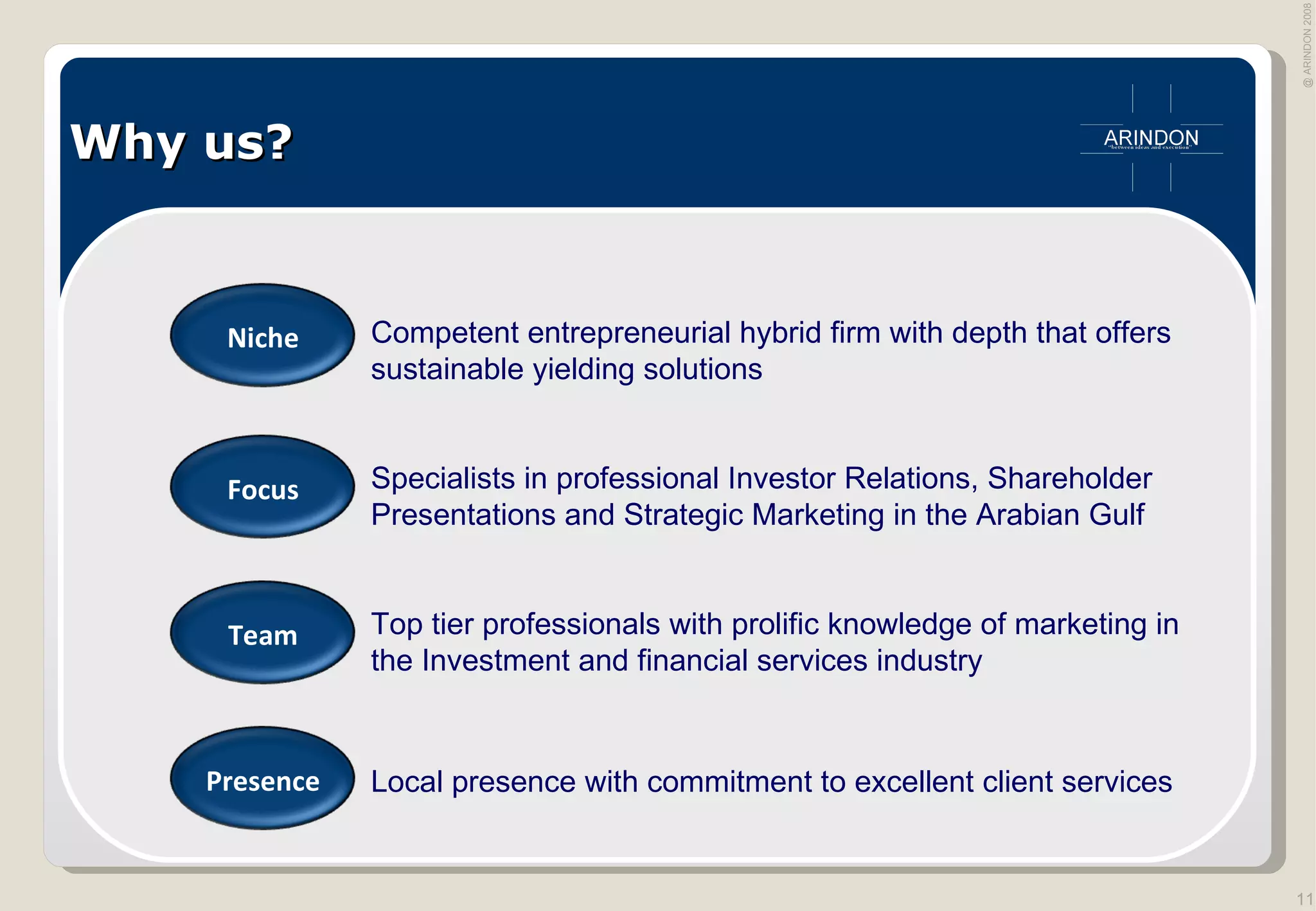 Why us? Competent entrepreneurial hybrid firm with depth that offers sustainable yielding solutions Specialists in professional Investor Relations, Shareholder Presentations and Strategic Marketing in the Arabian Gulf  Top tier professionals with prolific knowledge of marketing in the Investment and financial services industry Local presence with commitment to excellent client services Niche Focus Team Presence 