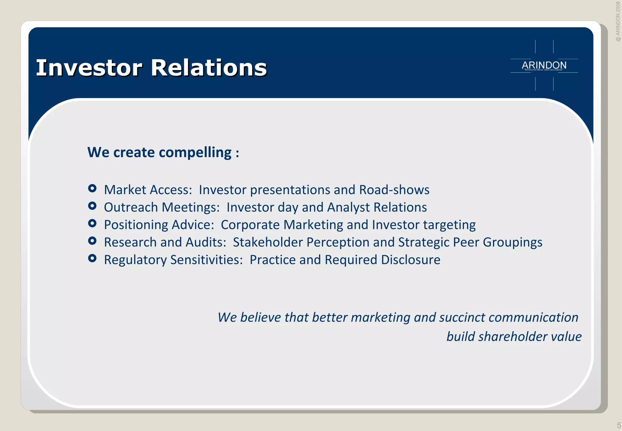 Investor Relations We create compelling  : Market Access:  Investor presentations and Road-shows Outreach Meetings:  Investor day and Analyst Relations Positioning Advice:  Corporate Marketing and Investor targeting Research and Audits:  Stakeholder Perception and Strategic Peer Groupings Regulatory Sensitivities:  Practice and Required Disclosure  We believe that better marketing and succinct communication  build shareholder value 