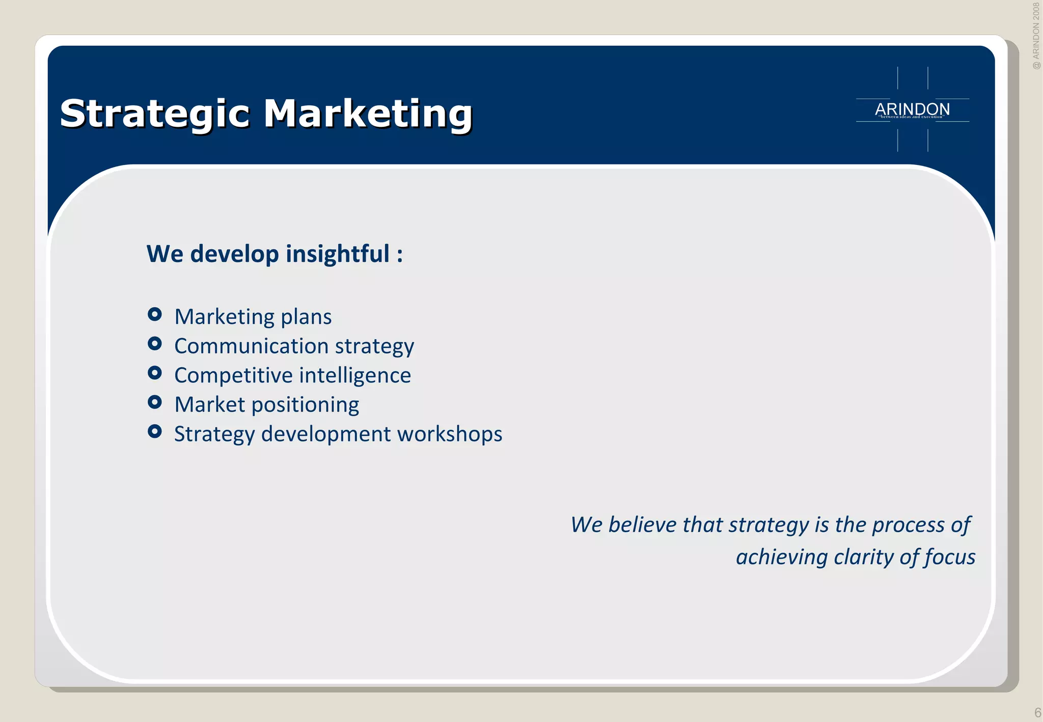 Strategic Marketing We develop insightful : Marketing plans Communication strategy Competitive intelligence Market positioning Strategy development workshops We believe that strategy is the process of  achieving clarity of focus 