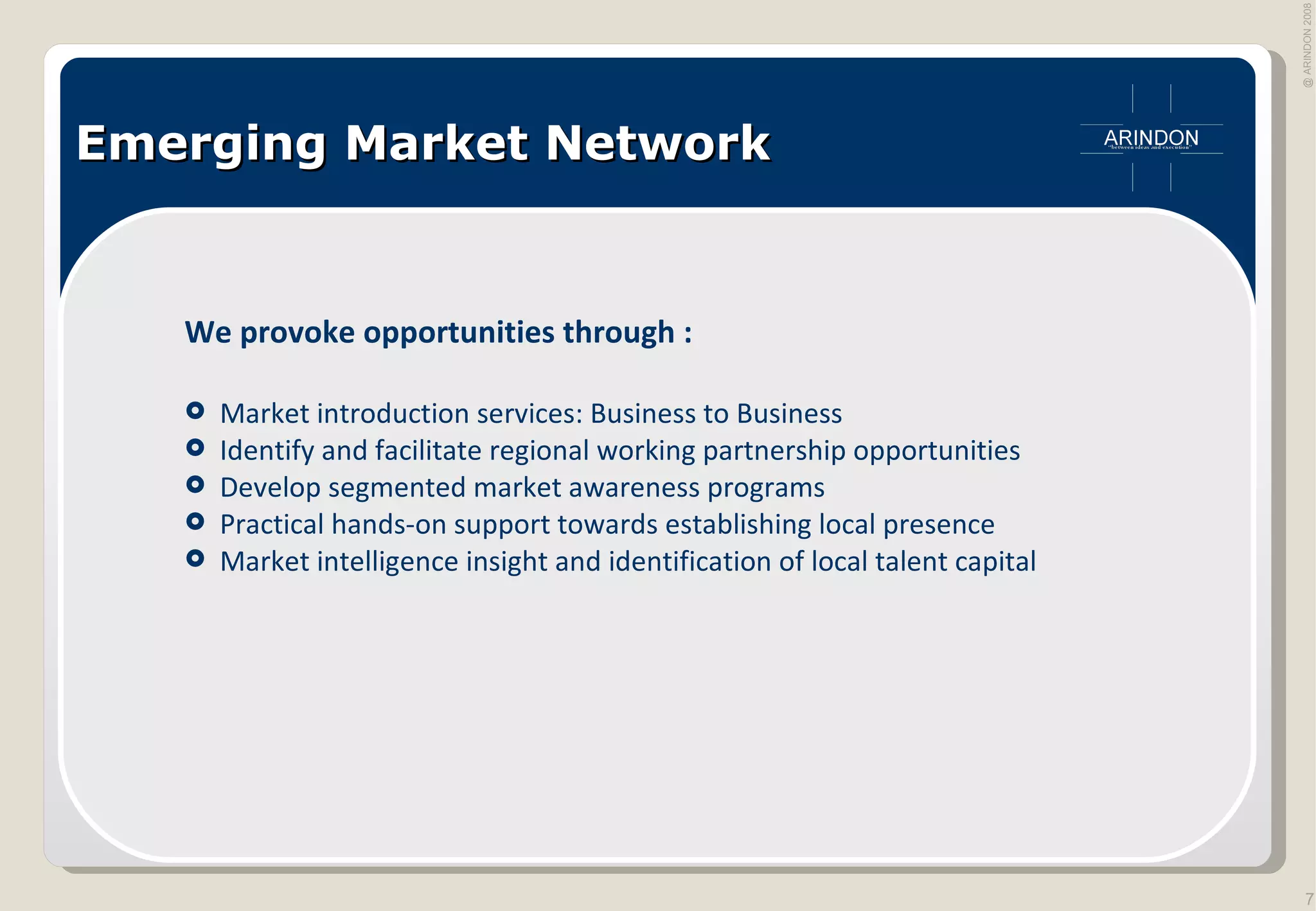 Emerging Market Network We provoke opportunities through : Market introduction services: Business to Business Identify and facilitate regional working partnership opportunities Develop segmented market awareness programs Practical hands-on support towards establishing local presence Market intelligence insight and identification of local talent capital  