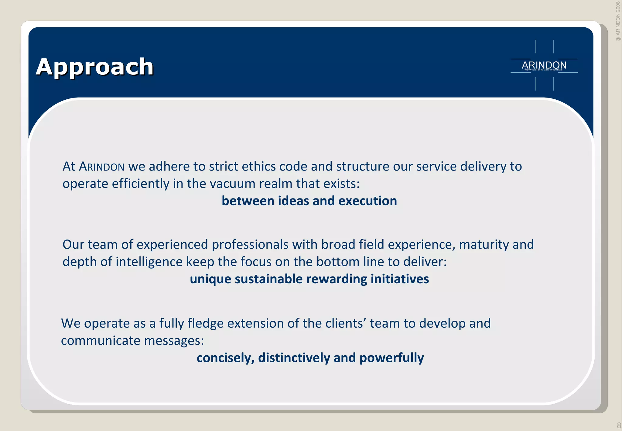Approach We operate as a fully fledge extension of the clients’ team to develop and communicate messages: concisely, distinctively and powerfully At A RINDON  we adhere to strict ethics code and structure our service delivery to operate efficiently in the vacuum realm that exists: between ideas and execution Our team of experienced professionals with broad field experience, maturity and depth of intelligence keep the focus on the bottom line to deliver: unique sustainable rewarding initiatives 