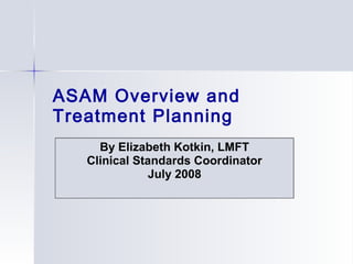 ASAM Overview and
Treatment Planning
By Elizabeth Kotkin, LMFT
Clinical Standards Coordinator
July 2008
 