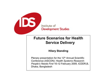 Future Scenarios for Health
        Service Delivery

               Hilary Standing
         Date: 01:01:2006
Plenary presentation for the 12th Annual Scientific
Conference (ASCON): Health Systems Research:
People’s Needs First 10-12 February 2009, ICDDR,B,
Dhaka, Bangladesh
 
