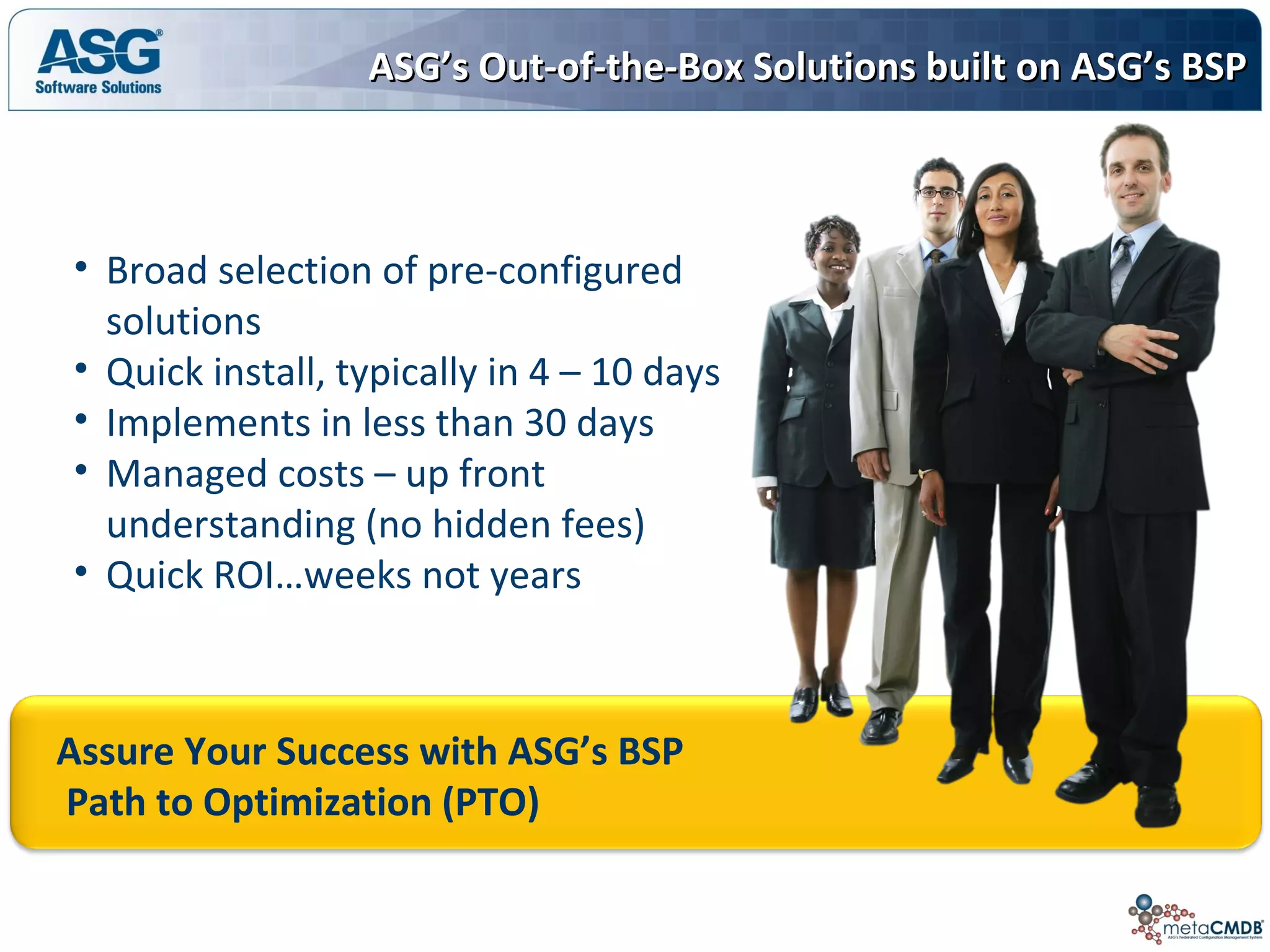 Assure Your Success with ASG’s BSP
Path to Optimization (PTO)
ASG’s Out-of-the-Box Solutions built on ASG’s BSPASG’s Out-of-the-Box Solutions built on ASG’s BSP
• Broad selection of pre-configured
solutions
• Quick install, typically in 4 – 10 days
• Implements in less than 30 days
• Managed costs – up front
understanding (no hidden fees)
• Quick ROI…weeks not years
 