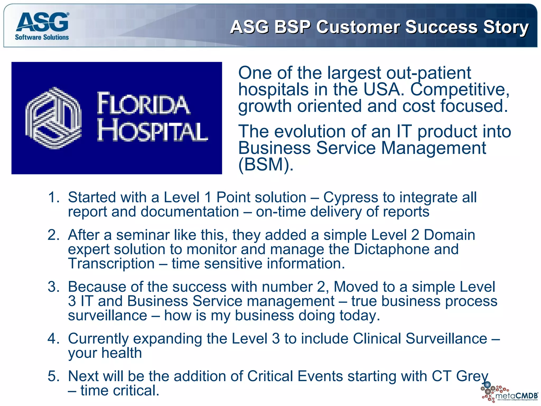 ASG BSP Customer Success StoryASG BSP Customer Success Story
1. Started with a Level 1 Point solution – Cypress to integrate all
report and documentation – on-time delivery of reports
2. After a seminar like this, they added a simple Level 2 Domain
expert solution to monitor and manage the Dictaphone and
Transcription – time sensitive information.
3. Because of the success with number 2, Moved to a simple Level
3 IT and Business Service management – true business process
surveillance – how is my business doing today.
4. Currently expanding the Level 3 to include Clinical Surveillance –
your health
5. Next will be the addition of Critical Events starting with CT Grey
– time critical.
One of the largest out-patient
hospitals in the USA. Competitive,
growth oriented and cost focused.
The evolution of an IT product into
Business Service Management
(BSM).
 