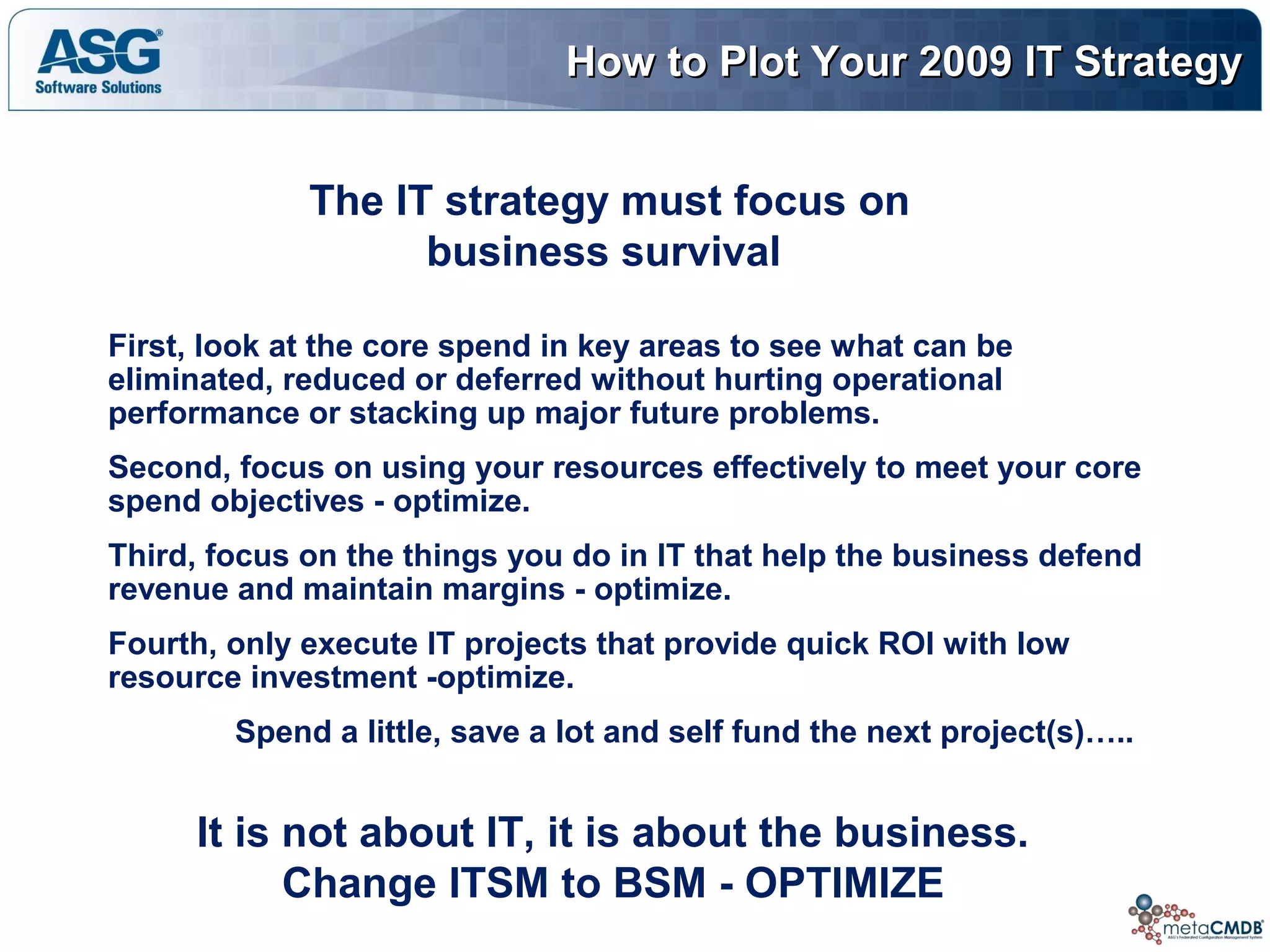 How to Plot Your 2009 IT StrategyHow to Plot Your 2009 IT Strategy
The IT strategy must focus on
business survival
First, look at the core spend in key areas to see what can be
eliminated, reduced or deferred without hurting operational
performance or stacking up major future problems.
Second, focus on using your resources effectively to meet your core
spend objectives - optimize.
Third, focus on the things you do in IT that help the business defend
revenue and maintain margins - optimize.
Fourth, only execute IT projects that provide quick ROI with low
resource investment -optimize.
Spend a little, save a lot and self fund the next project(s)…..
It is not about IT, it is about the business.
Change ITSM to BSM - OPTIMIZE
 