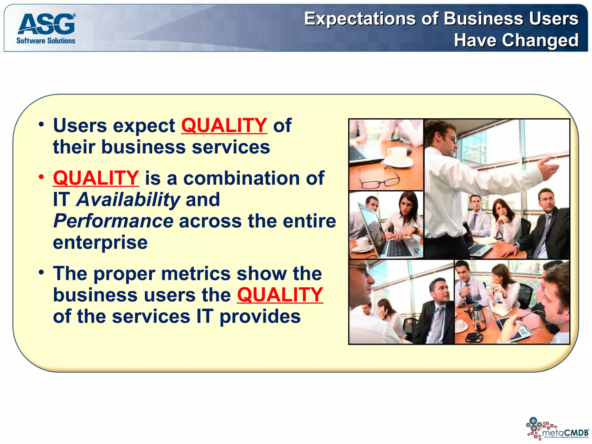 Expectations of Business UsersExpectations of Business Users
Have ChangedHave Changed
• Users expect QUALITY of
their business services
• QUALITY is a combination of
IT Availability and
Performance across the entire
enterprise
• The proper metrics show the
business users the QUALITY
of the services IT provides
 