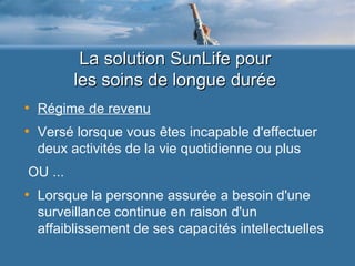 La solution SunLife pour  les soins de longue durée  Régime de revenu Versé lorsque vous êtes incapable d'effectuer deux activités de la vie quotidienne ou plus OU ... Lorsque la personne assurée a besoin d'une surveillance continue en raison d'un affaiblissement de ses capacités intellectuelles 