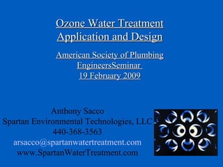 Ozone Water Treatment Application and Design American Society of Plumbing EngineersSeminar  19 February 2009 Anthony Sacco Spartan Environmental Technologies, LLC 440-368-3563 [email_address] www.SpartanWaterTreatment.com 