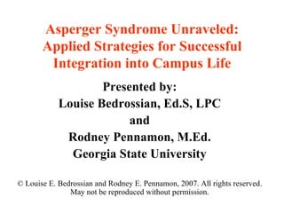 Asperger Syndrome Unraveled: Applied Strategies for Successful Integration into Campus Life Presented by: Louise Bedrossian, Ed.S, LPC and Rodney Pennamon, M.Ed. Georgia State University © Louise E. Bedrossian and Rodney E. Pennamon, 2007. All rights reserved. May not be reproduced without permission. 