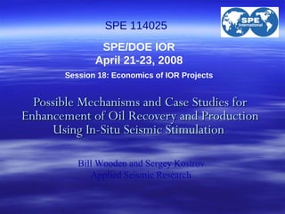 Possible Mechanisms and Case Studies for Enhancement of Oil Recovery and Production Using In-Situ Seismic Stimulation  SPE/DOE IOR April 21-23, 2008   Session 18: Economics of IOR Projects SPE 114025 Bill Wooden and Sergey Kostrov  Applied Seismic Research   