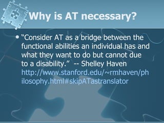 Why is AT necessary? “ Consider AT as a bridge between the functional abilities an individual has and what they want to do but cannot due to a disability.”  -- Shelley Haven  http://www.stanford.edu/~rmhaven/philosophy.html#skipATastranslator 