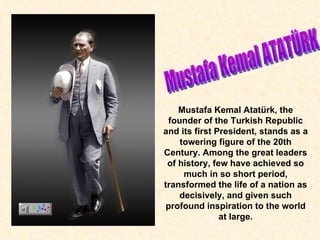 Mustafa Kemal ATATÜRK Mustafa Kemal Atatürk,  the  founder of the Turkish Republic and its first President, stands as a towering figure of the 20th Century. Among the great leaders of history, few have achieved so much in so short period, transformed the life of a nation as decisively, and given such profound inspiration to the world at large. 