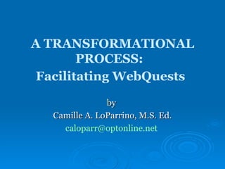 A TRANSFORMATIONAL PROCESS:  Facilitating WebQuests   by  Camille A. LoParrino, M.S. Ed. [email_address]   