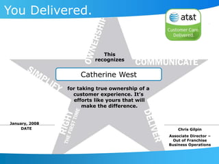 Catherine West
You Delivered.
This
recognizes
DATE
for taking true ownership of a
customer experience. It’s
efforts like yours that will
make the difference.
Chris Gilpin
Associate Director –
Out of Franchise
Business Operations
January, 2008
 