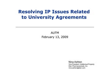 Nina Ashton Vice President, Intellectual Property  Elan Pharmaceuticals, Inc. [email_address] Resolving IP Issues Related to University Agreements AUTM February 13, 2009 
