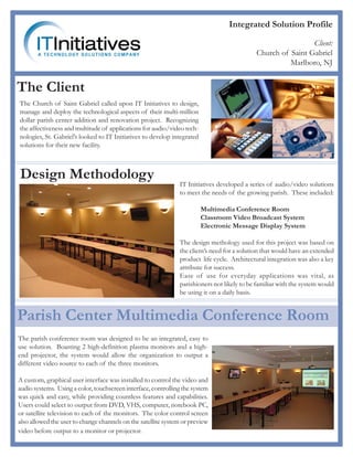 Integrated Solution Profile

                                                                                                             Client:
                                                                                            Church of Saint Gabriel
                                                                                                      Marlboro, NJ


The Client
The Church of Saint Gabriel called upon IT Initiatives to design,
manage and deploy the technological aspects of their multi-million
dollar parish center addition and renovation project. Recognizing
the affectiveness and multitude of applications for audio/video tech-
nologies, St. Gabriel’s looked to IT Initiatives to develop integrated
solutions for their new facility.



Design Methodology
                                                               IT Initiatives developed a series of audio/video solutions
                                                               to meet the needs of the growing parish. These included:

                                                                         Multimedia Conference Room
                                                                         Classroom Video Broadcast System
                                                                         Electronic Message Display System

                                                               The design methology used for this project was based on
                                                               the client’s need for a solution that would have an extended
                                                               product life cycle. Architectural integration was also a key
                                                               attribute for success.
                                                               Ease of use for everyday applications was vital, as
                                                               parishioners not likely to be familiar with the system would
                                                               be using it on a daily basis.


Parish Center Multimedia Conference Room
The parish conference room was designed to be an integrated, easy to
use solution. Boasting 2 high-definition plasma monitors and a high-
end projector, the system would allow the organization to output a
different video source to each of the three monitors.

A custom, graphical user interface was installed to control the video and
audio systems. Using a color, touchscreen interface, controlling the system
was quick and easy, while providing countless features and capabilities.
Users could select to output from DVD, VHS, computer, notebook PC,
or satellite television to each of the monitors. The color control screen
also allowed the user to change channels on the satellite system or preview
video before output to a monitor or projector.
 