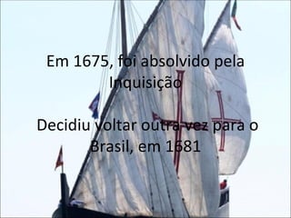 Em 1675, foi absolvido pela Inquisição  Decidiu voltar outra vez para o Brasil, em 1681 
