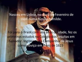 Nasceu em Lisboa, no dia 6 de Fevereiro de 1608 numa família humilde.   Foi para o Brasil com seis anos de  idade, fez os  primeiros estudos no Colégio dos  Jesuítas em  Salvador. Ingressou na Companhia  de Jesus  como  noviço em M aio de 1623 . 