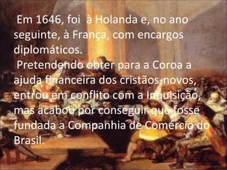 Em 1646, foi  à Holanda e, no ano seguinte, à França, com encargos diplomáticos.  Pretendendo obter para a Coroa a ajuda financeira dos cristãos-novos, entrou em conflito com a Inquisição, mas acabou por conseguir que fosse fundada a Companhia de Comércio do Brasil. 
