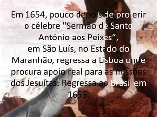 Em 1654, pouco depois  de prof erir o célebre "Sermão d e Santo  António aos Peix es”, em São Luís, no Esta do do  Maranhão, regressa a Li sboa o nd e  procura apoio real para as missões dos Jesuítas. Regressa ao  Brasil em  1655. 