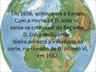Em 1656, voltou para a Europa. Com a morte de D. João IV,  torna-se confessor da Regente,  D. Luísa de Gusmão.  Vieira perderá a influência na corte, no reinado de D. Afonso VI, em 1662. 