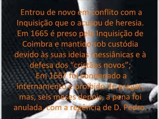   Entrou de novo em conflito com a Inquisição que o acusou de heresia.   Em 1665 é preso pela Inquisição de Coimbra e mantido sob custódia devido às suas ideias messiânicas e à defesa dos “cristãos novos”;  Em 1667 foi condenado a internamento e proibido de pregar, mas, seis meses depois, a pena foi anulada, com a regência de D. Pedro. 