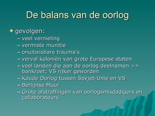 De balans van de oorlog gevolgen:  veel vernieling vermiste munitie onuitwisbare trauma’s verval koloniën van grote Europese staten veel landen die aan de oorlog deelnamen => bankroet; VS rijker geworden Koude Oorlog tussen Sovjet-Unie en VS Berlijnse Muur Grote afstraffingen van oorlogsmisdadigers en collaborateurs 