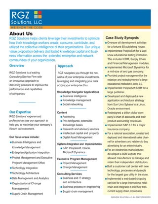 About Us
                                                                                Case Study Synopsis
RGZ Solutions helps clients leverage their investments to optimize
how their knowledge workers create, consume, contribute, and                    Oversaw all development activities
utilized the collective intelligence of their organizations. Our unique         for a fortune 50 publishing house.
value proposition delivers distributed knowledge capital and busi-              Implemented PeopleSoft for a well-
                                                                                know educational testing institution.
ness information across the extended enterprise and network
                                                                                This included CRM, Supply Chain
communities of your organization.
                                                                                and Financial Management modules.
Overview                               Approach                                 Implemented Microsoft Dynamics for
                                                                                a mid-size oil and gas company.
RGZ Solutions is a leading              RGZ navigates you through the net-
                                                                                Provided project management for the
Consulting Service Firm with           works of your enterprise investments,
                                                                                redesign and redeployment of a large
an innovative approach to              leveraging and integrating your data
                                                                                educational institution’s Web 2.0.
delivering solutions to improve the    across your enterprise thru:
                                                                                Implemented PeopleSoft CRM for a
performance and capabilities
                                       Knowledge Navigator Applications         large publisher.
of companies
                                          Business intelligence                 Developed and deployed a new
                                          Knowledge management                  application architectural strategy
                                          Social networking                     from Sun Unix Sybase to a Linux,
                                                                                Oracle environment.
Our Expertise                          Content                                  Redesigned a billion dollar com-
RGZ Solutions’ experienced                Archieving                            pany’s chart of accounts and their
professionals use our approach to          Pre-conﬁgured, extensible            product accounting processes.
help you to maximize your company’s        knowledge bases                      Implemented SAP 6.0 for a major
Return on Investment.                      Research and advisory services       insurance company.
                                           Intellectual capital and property    For a national association, created and
Our focus areas include:                   Digital Asset Management             deployed and international sales chan-
                                                                                nel for advertisers and retailers to buy
  Business Intelligence and
                                       Systems Integration and Implementation
                                                                                advertising for an entire industry.
  Knowledge Management                      SAP, Peoplesoft, Oracle,
                                                                                For an electronics manufacturer,
                                            Microsoft Dynamics
  Enterprise Application Integration
                                                                                developed a B2B website that
  Project Management and Executive                                              allowed manufacture to manage and
                                       Executive Program Management
                                                                                retain their independent distributors.
  Program Management Ofﬁce                 Project Management
                                                                                Built a customer call center with new
                                           Change Management
  Technology Integration
                                                                                technology, processes and people
  Technology Architecture              Consulting Services                      for the largest gas utility in the state.
                                          Business and IT strategy
  Data Management and Analytics                                                 Implemented a web-based shopping
                                           and architecture                     cart site for a large international retail
  Organizational Change
                                           Business process re-engineering      chain and integrated it into their then-
  Management
                                                                                current supply chain procedures
                                           Supply chain management
  Supply Chain Management
                                                                                   ©2009 RGZ SOLUTIONS LLC. ALL RIGHTS RESERVED
 