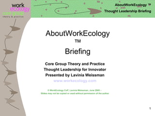 AboutWorkEcology™ Briefing Core Group Theory and Practice Thought Leadership for Innovator Presented by Lavinia Weissman www.workecology.com © WorkEcology CoP, Lavinia Weissman, June 2005 –  Slides may not be copied or used without permission of the author 