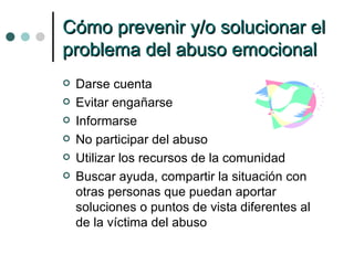 Cómo prevenir y/o solucionar el problema del abuso emocional Darse cuenta Evitar engañarse Informarse No participar del abuso Utilizar los recursos de la comunidad Buscar ayuda, compartir la situación con otras personas que puedan aportar soluciones o puntos de vista diferentes al de la víctima del abuso 