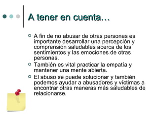 A tener en cuenta… A fin de no abusar de otras personas es importante desarrollar una percepción y comprensión saludables acerca de los sentimientos y las emociones de otras personas.  También es vital practicar la empatía y mantener una mente abierta. El abuso se puede solucionar y también podemos ayudar a abusadores y víctimas a encontrar otras maneras más saludables de relacionarse. 