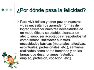 ¿Por dónde pasa la felicidad? Para vivir felices y tener paz en nuestras vidas necesitamos aprender formas de lograr satisfacer nuestras necesidades de un modo ético y saludable: alcanzar un afecto sano, ser aceptados y respetados tal como somos, satisfacer nuestras necesidades básicas (materiales, afectivas, espirituales, profesionales, etc.), sentirnos realizados como seres humanos y en las tareas que desarrollamos (estudios, empleo, profesión, vocación, etc.) 
