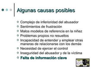 Algunas causas posibles Complejo de inferioridad del abusador Sentimientos de frustración Malos modelos de referencia en la niñez Problemas propios no resueltos Incapacidad de entender y emplear otras maneras de relacionarse con los demás Necesidad de ejercer el control Inseguridad del abusador y de la víctima Falta de información clave 