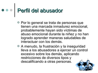Perfil del abusador Por lo general se trata de personas que tienen una marcada inmadurez emocional, probablemente hayan sido víctimas de abuso emocional durante la niñez y no han logrado aprender maneras saludables de interactuar con los demás.  A menudo, la frustración y la inseguridad lleva a los abusadores a ejercer un control excesivo sobre los demás, aplicando restricciones de diversos tipos y descalificando a otras personas. 