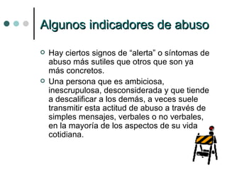 Algunos indicadores de abuso Hay ciertos signos de “alerta” o síntomas de abuso más sutiles que otros que son ya más concretos. Una persona que es ambiciosa, inescrupulosa, desconsiderada y que tiende a descalificar a los demás, a veces suele transmitir esta actitud de abuso a través de simples mensajes, verbales o no verbales, en la mayoría de los aspectos de su vida cotidiana. 