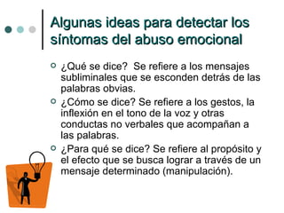Algunas ideas para detectar los síntomas del abuso emocional ¿Qué se dice?  Se refiere a los mensajes subliminales que se esconden detrás de las palabras obvias. ¿Cómo se dice? Se refiere a los gestos, la inflexión en el tono de la voz y otras conductas no verbales que acompañan a las palabras. ¿Para qué se dice? Se refiere al propósito y el efecto que se busca lograr a través de un mensaje determinado (manipulación). 