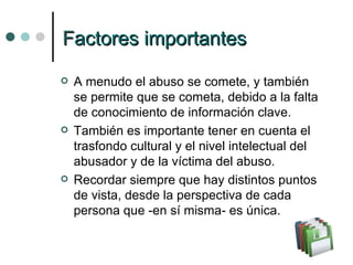 F actores importantes A menudo el abuso se comete, y también se permite que se cometa, debido a la falta de conocimiento de información clave. También es importante tener en cuenta el trasfondo cultural y el nivel intelectual del abusador y de la víctima del abuso. Recordar siempre que hay distintos puntos de vista, desde la perspectiva de cada persona que -en sí misma- es única. 