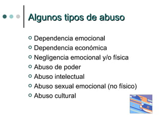 Algunos tipos de abuso Dependencia emocional Dependencia económica Negligencia emocional y/o física Abuso de poder Abuso intelectual Abuso sexual emocional (no físico) Abuso cultural 