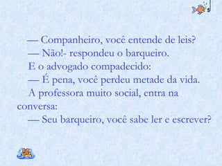 —  Companheiro, você entende de leis? —  Não!- respondeu o barqueiro. E o advogado compadecido: —  É pena, você perdeu metade da vida. A professora muito social, entra na conversa: —  Seu barqueiro, você sabe ler e escrever? 