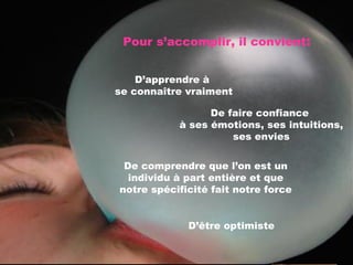 Pour s’accomplir, il convient : D’apprendre à  se connaître vraiment De comprendre que l’on est un individu à part entière et que notre spécificité fait notre force De faire confiance  à ses émotions, ses intuitions, ses envies D’être optimiste 