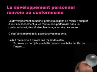 Le développement personnel renvoie au conformisme Le développement personnel permet aux gens de mieux s’adapter à leur environnement, à les rendre plus performant dans un contexte donné, de valoriser leur image auprès des autres C’est l’objet même de la psychanalyse moderne. Le but recherché à travers ces méthodes étant Ex: Avoir un bon job, une belle maison, une belle famille, de l’argent… 