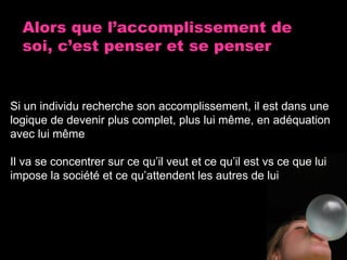 Alors que l’accomplissement de soi, c’est penser et se penser Si un individu recherche son accomplissement, il est dans une logique de devenir plus complet, plus lui m ême , en adéquation avec lui même Il va se concentrer sur ce qu’il veut et ce qu’il est vs ce que lui impose la société et ce qu’attendent les autres de lui 