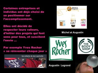 Certaines entreprises et individus ont déjà choisi de se positionner sur   l’accomplissement.  Elles ont décidé de respecter leurs valeurs, d’initier des projets qui font sens pour tous, et suscitent l’envie … Par exemple Yves Rocher « se réinventer chaque jour » Augustin  Legrand Michel et   Augustin 